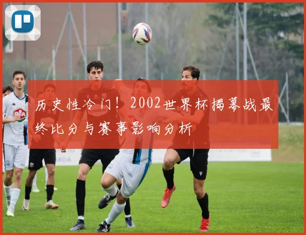 历史性冷门！2002世界杯揭幕战最终比分与赛事影响分析