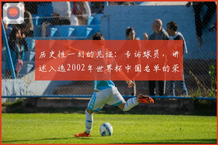 历史性一刻的见证：专访球员，讲述入选2002年世界杯中国名单的荣耀与挑战