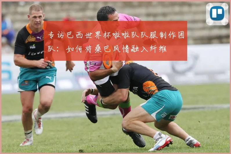 专访巴西世界杯啦啦队队服制作团队:如何将桑巴风情融入纤维