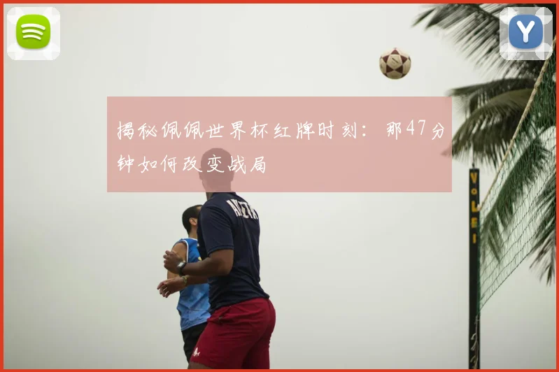 揭秘佩佩世界杯红牌时刻：那47分钟如何改变战局
