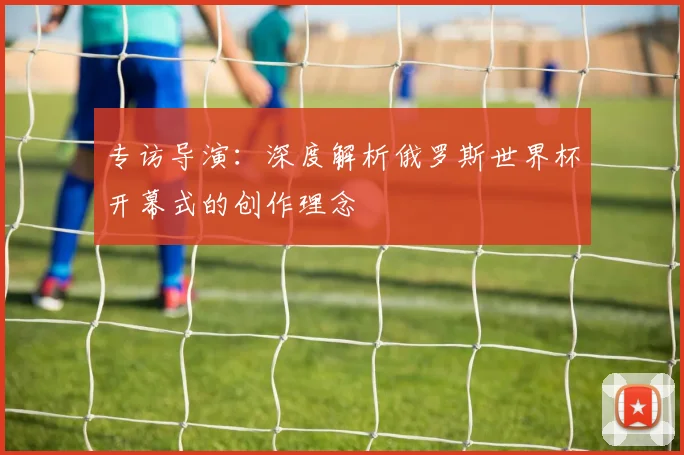 专访导演:深度解析俄罗斯世界杯开幕式的创作理念