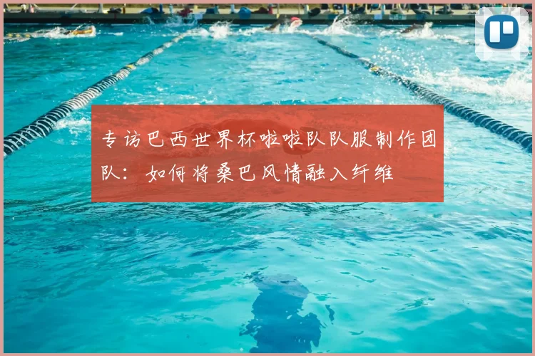 专访巴西世界杯啦啦队队服制作团队:如何将桑巴风情融入纤维