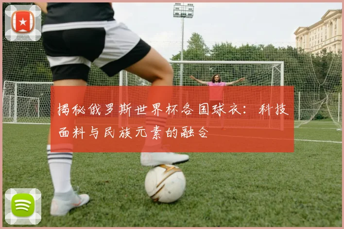 揭秘俄罗斯世界杯各国球衣：科技面料与民族元素的融合